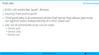 WhiteHedge
@thewhitehedgeinfo@WhiteHedge.comWhiteHedge.com/docker-microservices/
Push Jobs
o Knife-ssh
o Journey from pull to push
o
run against nodes independently of a chef-
o Job: set of commands to be run on node
• Docker pull
• Docker stop
• Docker run
 