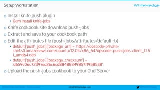 WhiteHedge
@thewhitehedgeinfo@WhiteHedge.comWhiteHedge.com/docker-microservices/
Setup Workstation
o Install knife push plugin
• Gem install knife-jobs
o Knife cookbook site download push-jobs
o Extract and save to your cookbook path
o Edit the attributes file (push-jobs/attributes/default.rb)
• default['push_jobs']['package_url'] = 'https://opscode-private-
chef.s3.amazonaws.com/ubuntu/12.04/x86_64/opscode-push-jobs-client_1.1.5-
1_amd64.deb'
• default['push_jobs']['package_checksum'] =
o Upload the push-jobs cookbook to your ChefServer
 