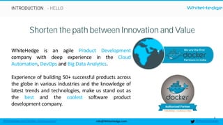 WhiteHedge
@thewhitehedgeinfo@WhiteHedge.comWhiteHedge.com/docker-microservices/
WhiteHedge
3
- HELLO
Shorten the path between Innovation and Value
WhiteHedge is an agile Product Development
company with deep experience in the Cloud
Automation, DevOps and Big Data Analytics.
Experience of building 50+ successful products across
the globe in various industries and the knowledge of
latest trends and technologies, make us stand out as
the best and the coolest software product
development company.
INTRODUCTION
 