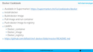 WhiteHedge
@thewhitehedgeinfo@WhiteHedge.comWhiteHedge.com/docker-microservices/
Docker Cookbook
o Available in Supermarket: https://supermarket.chef.io/cookbooks/docker
o Install docker
o Build docker image
o Pull image and run container
o Push docker image to registry
o LWRPs
• Docker_container
• Docker_image
• Docker_registry
o https://github.com/bflad/chef-docker/blob/master/README.md
 