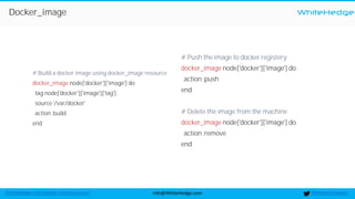 WhiteHedge
@thewhitehedgeinfo@WhiteHedge.comWhiteHedge.com/docker-microservices/
Docker_image
# Build a docker image using docker_image resource
docker_image node['docker']['image'] do
tag node['docker']['image']['tag']
source '/var/docker'
action :build
end
# Push the image to docker registery
docker_image node['docker']['image'] do
action :push
end
# Delete the image from the machine
docker_image node['docker']['image'] do
action :remove
end
 