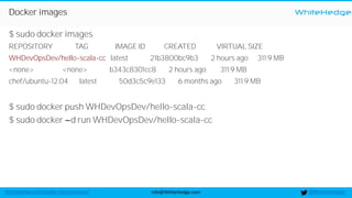 WhiteHedge
@thewhitehedgeinfo@WhiteHedge.comWhiteHedge.com/docker-microservices/
Docker images
$ sudo docker images
REPOSITORY TAG IMAGE ID CREATED VIRTUAL SIZE
WHDevOpsDev/hello-scala-cc latest 21b3800bc9b3 2 hours ago 311.9 MB
<none> <none> b343c8301cc8 2 hours ago 311.9 MB
chef/ubuntu-12.04 latest 50d3c5c9e133 6 months ago 311.9 MB
$ sudo docker push WHDevOpsDev/hello-scala-cc
$ sudo docker d run WHDevOpsDev/hello-scala-cc
 