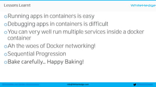WhiteHedge
@thewhitehedgeinfo@WhiteHedge.comWhiteHedge.com/docker-microservices/
Lessons Learnt
oRunning apps in containers is easy
oDebugging apps in containers is difficult
oYou can very well run multiple services inside a docker
container
oAh the woes of Docker networking!
oSequential Progression
o
 