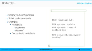 WhiteHedge
@thewhitehedgeinfo@WhiteHedge.comWhiteHedge.com/docker-microservices/
FROM ubuntu:14.04
RUN apt-get update
RUN apt-get install
libfuse-dev
ADD dev.conf/etc/myapp-
config/
Dockerfiles
oCodify your configuration
oSet of bash commands
oExample:
• HelloScala
 Dockerfile
 dev.conf
• Docker build HelloScala
 