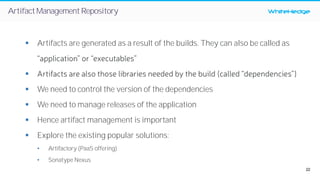 22
WhiteHedgeArtifactManagementRepository
§ Artifacts are generated as a result of the builds. They can also be called as
“application” or “executables”
§ Artifacts are also those libraries needed by the build (called “dependencies”)
§ We need to control the version of the dependencies
§ We need to manage releases of the application
§ Hence artifact management is important
§ Explore the existing popular solutions:
• Artifactory (PaaS offering)
• Sonatype Nexus
 