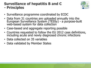 Surveillance of hepatitis B and C
- Principles
• Surveillance programme coordinated by ECDC
• Data from 31 countries are uploaded annually into the
European Surveillance System (TESSy) - a purpose-built
web-based system for data collection
• Case-based and aggregate reporting possible
• Countries requested to follow the EU 2012 case definitions,
including acute and newly diagnosed chronic infections
• Data collected on 35 variables
• Data validated by Member States
 