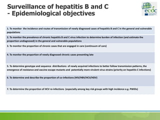 Surveillance of hepatitis B and C
- Epidemiological objectives
1. To monitor the incidence and routes of transmission of newly diagnosed cases of hepatitis B and C in the general and vulnerable
populations
2. To monitor the prevalence of chronic hepatitis B and C virus infection to determine burden of infection (and estimate the
proportion undiagnosed) in the general and vulnerable populations
3. To monitor the proportion of chronic cases that are engaged in care (continuum of care)
4. To monitor the proportion of newly diagnosed chronic cases presenting late
5. To determine genotype and sequence distributions of newly acquired infections to better follow transmission patterns, the
emergence of resistance and vaccine escape mutants and potentially more virulent virus strains (priority on hepatitis C infections)
6. To determine and describe the proportion of co-infections (HIV/HBV/HCV/HDV)
7. To determine the proportion of HCV re-infections (especially among key risk groups with high incidence e.g. PWIDs)
 