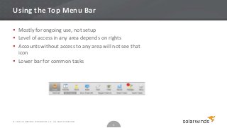 Using the Top Menu Bar

 Mostly for ongoing use, not setup
 Level of access in any area depends on rights
 Accounts without access to any area will not see that
  icon
 Lower bar for common tasks




© 2012 SOLARWINDS WORLDWIDE, LLC. ALL RIGHTS RESERVED.
                                                         11
 