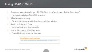 Using LDAP in WHD

           Requires some knowledge of X.500 Directory Services or Active Directory®
         » You have knowledge of the LDAP structure
           May be unnecessary
         » For an implementation with few clients and client admins
           Avoid bulk import/sync
         » If you use bulk sync, do so carefully
           Use a third party LDAP browser
         » This will help you assess the directory




© 2012 SOLARWINDS WORLDWIDE, LLC. ALL RIGHTS RESERVED.
                                                         12
 