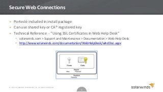 Secure Web Connections

» Porteclé included in install package
» Can use shared key or CA® registered key
» Technical Reference - “Using SSL Certificates in Web Help Desk”
        solarwinds.com > Support and Maintenance > Documentation > Web Help Desk
        http://www.solarwinds.com/documentation/WebHelpDesk/whdDoc.aspx




© 2012 SOLARWINDS WORLDWIDE, LLC. ALL RIGHTS RESERVED.
                                                         14
 
