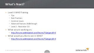 What’s Next?

» Level II WHD Training
           Tips
           Best Practices
           Common Issues
           Advanced Features Walkthrough
           Level 2 - November 15!
» What we are working on.
        http://forums.webhelpdesk.com/forums/?CategoryID=6
» What would you like to see in WHD?
        http://forums.webhelpdesk.com/forums/?CategoryID=4




© 2012 SOLARWINDS WORLDWIDE, LLC. ALL RIGHTS RESERVED.
                                                         15
 