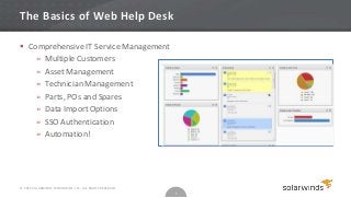 The Basics of Web Help Desk

 Comprehensive IT Service Management
    » Multiple Customers
    » Asset Management
    » Technician Management
    » Parts, POs and Spares
    » Data Import Options
    » SSO Authentication
    » Automation!




© 2012 SOLARWINDS WORLDWIDE, LLC. ALL RIGHTS RESERVED.
                                                         5
 