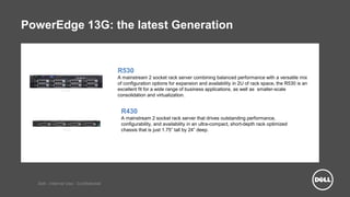 Dell - Internal Use - Confidential
PowerEdge 13G: the latest Generation
R530
A mainstream 2 socket rack server combining balanced performance with a versatile mix
of configuration options for expansion and availability in 2U of rack space, the R530 is an
excellent fit for a wide range of business applications, as well as smaller-scale
consolidation and virtualization.
R430
A mainstream 2 socket rack server that drives outstanding performance,
configurability, and availability in an ultra-compact, short-depth rack optimized
chassis that is just 1.75” tall by 24” deep.
 