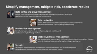 Dell - Internal Use - Confidential
Simplify management, mitigate risk, accelerate results
Data center and cloud management
Get the most from your technology investments in Windows infrastructure, enterprise
applications, critical systems and virtual environments.
Data protection
Protect the business-critical data in your physical, virtual, application
and cloud environments – quickly, easily and affordably.
Information management
Simplify management of business intelligence, big data analytics, and
databases on any technology platform
Mobile workforce management
Give your users the power to work efficiently and securely, no matter where they are,
which devices they’re using, or what platform they’re working on.
Security
Secure your environment with award-winning solutions for identity and access management,
network defense, remote access, email protection and endpoint control.
 