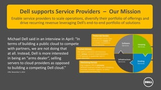 Dell - Internal Use - Confidential
Dell supports Service Providers – Our Mission
Enable service providers to scale operations, diversify their portfolio of offerings and
drive recurring revenue leveraging Dell’s end-to-end portfolio of solutions
Michael Dell said in an interview in April: "In
terms of building a public cloud to compete
with partners, we are not doing that
at all. Instead, Dell is more interested
in being an "arms dealer“, selling
servers to cloud providers as opposed
to building a competing Dell cloud.”
CRN, November 5, 2014
 