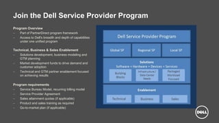 Dell - Internal Use - Confidential
Join the Dell Service Provider Program
Program Overview
 Part of PartnerDirect program framework
 Access to Dell's breadth and depth of capabilities
under one unified program
Technical, Business & Sales Enablement
 Solutions development, business modeling and
GTM planning
 Market development funds to drive demand and
customer adoption
 Technical and GTM partner enablement focused
on achieving results
Program requirements
 Service Bureau Model, recurring billing model
 Service Provider Agreement
 Sales attainment quotas (if applicable)
 Product and sales training as required
 Go-to-market plan (if applicable)
 