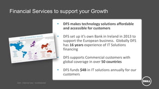 Dell - Internal Use - Confidential
Financial Services to support your Growth
• DFS makes technology solutions affordable
and accessible for customers
• DFS set up it’s own Bank in Ireland in 2013 to
support the European business. Globally DFS
has 16 years experience of IT Solutions
financing
• DFS supports Commercial customers with
global coverage in over 50 countries
• DFS funds $4B in IT solutions annually for our
customers
 