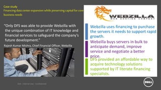 Dell - Internal Use - Confidential
Case study
Financingdata centerexpansion while preserving capital for core
business needs
“Only DFS was able to provide Webzilla with
the unique combination of IT knowledge and
financial services to safeguard the company’s
future development.”
Rajesh Kumar Mishra, Chief Financial Officer, Webzilla
Webzilla uses financing to purchase
the servers it needs to support rapid
growth.
DFS provided an affordable way to
acquire technology solutions
supported by IT literate financing
specialists.
Webzilla buys servers in bulk to
anticipate demand, improve
service and negotiate a better
price.
 