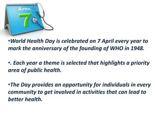 •World Health Day is celebrated on 7 April every year to
mark the anniversary of the founding of WHO in 1948.
•. Each year a theme is selected that highlights a priority
area of public health.
•The Day provides an opportunity for individuals in every
community to get involved in activities that can lead to
better health.
 