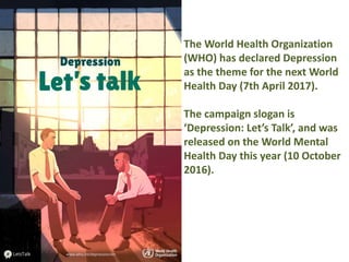 The World Health Organization
(WHO) has declared Depression
as the theme for the next World
Health Day (7th April 2017).
The campaign slogan is
‘Depression: Let’s Talk’, and was
released on the World Mental
Health Day this year (10 October
2016).
 