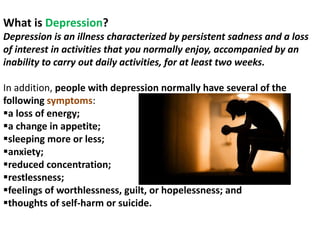 What is Depression?
Depression is an illness characterized by persistent sadness and a loss
of interest in activities that you normally enjoy, accompanied by an
inability to carry out daily activities, for at least two weeks.
In addition, people with depression normally have several of the
following symptoms:
a loss of energy;
a change in appetite;
sleeping more or less;
anxiety;
reduced concentration;
restlessness;
feelings of worthlessness, guilt, or hopelessness; and
thoughts of self-harm or suicide.
 