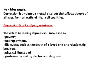 Key Messages:
Depression is a common mental disorder that affects people of
all ages, from all walks of life, in all countries.
Depression is not a sign of weakness.
The risk of becoming depressed is increased by
opoverty,
ounemployment,
olife events such as the death of a loved one or a relationship
break-up,
ophysical illness and
oproblems caused by alcohol and drug use
 