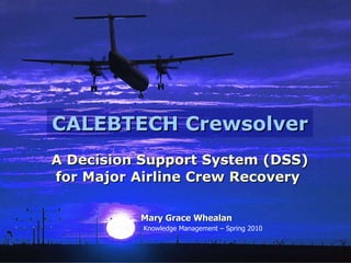 CALEBTECH Crewsolver A Decision Support System (DSS) for Major Airline Crew Recovery   Mary Grace Whealan Knowledge Management – Spring 2010 