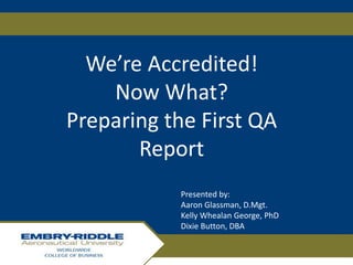 We’re Accredited!
Now What?
Preparing the First QA
Report
Presented by:
Aaron Glassman, D.Mgt.
Kelly Whealan George, PhD
Dixie Button, DBA
 