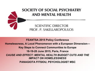 FEANTSA 2015 Policy Conference
Homelessness, A Local Phenomenon with a European Dimension—
Key Steps to Connect Communities to Europe
18-19-20 June 2015, Paris, France
CAUSE AND EFFECT: MENTAL HEALTH BUDGET CUTS AND THE
IMPACT ON HOMELESSNESS
PANAGIOTA FITSIOU, PSYCHOLOGIST MSC
 