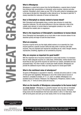 WHEAT GRASS
              What is Wheatgrass
              Wheatgrass is a plant that is grown from the Red Wheatberry, a special strain of wheat
              that produces high concentrations of chlorophyll, active enzymes, vitamins and other
              nutrients. Chlorophyll, which makes up over 70% of the solid content of wheatgrass juice
              is the basis of all plant life. Chlorophyll is often referred to as "the blood of plant life” It
              closely resembles the molecules of human red blood cells.

              How is Chlorophyll so closely related to human blood?
              Both Chlorophyll and Haemoglobin share a similar atom structure to create their
              respective molecules. The only actual difference in the two molecules is that of the
              metallic atom element. In human blood or haemoglobin consists or iron, while in
              Chlorophyll the metallic atom is magnesium.

              What is the importance of Chlorophyll's resemblance to human blood;
              Since Chlorophyll and Haemoglobin are so much alike in atom structure allows it to be
              absorbed quickly and begin to build the blood stream.

              What are enzymes;
              Enzymes in laymen terms are like highly skilled workers on an assembly line. Each
              enzyme performs a specific function within the body while in harmony with other
              enzymes. They are important and required for everything we do, vision, thought, dreams,
              reproduction, breathing, digestion are all controlled by enzymes.

              Why are enzymes so important for good health?
              With the important role of enzymes involvement in every body function, it is necessary
              that we intake adequate enzymes on a daily basis. Unfortunately, medical doctors have
              found that we don’t get all the enzymes we need from our cooked, oversalted and over
              processed foods. This intern results in overall poor health situation. Wheatgrass can
              provide the additional enzyme intake your body requires for overall good health.

              What is the nutritional value of wheatgrass?
              30 grams of Wheatgrass is equivalent in vitamins, minerals and amino acids to 1.5 Kilo
              of fresh green leaf vegetables. Wheatgrass is one of the richest natural sources of
              vitamins A, complete B complex, B-17, C, E, and K. In addition, Wheatgrass is an
              excellent source of Calcium, Potassium, Iron, Magnesium, Phosphorus, Sodium, Sulfur,
              Cobalt, Zinc, 17 forms of amino acids and enzymes.

              What are the benefits of Wheatgrass consumption to the human body?
              as a body cleanser - Wheatgrass is a powerful cleanser and may start an immediate
              reaction with toxins or mucus in the stomach, possibly causing nausea. Chlorophyll
              brings toxins into the bloodstream that have been stored in cells or in fatty tissue. Start
              with 30 to 60 grams and work up to more slowly. Drink it on an empty stomach.




                  This product and information is not intended to diagnose, treat, cure or prevent any disease.
                              This data is for information only. Purchase this product from MFCD
 