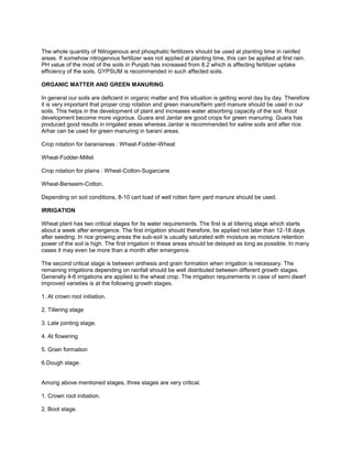 The whole quantity of Nitrogenous and phosphatic fertilizers should be used at planting time in rainfed
areas. If somehow nitrogenous fertilizer was not applied at planting time, this can be applied at first rain.
PH value of the most of the soils in Punjab has increased from 8.2 which is affecting fertilizer uptake
efficiency of the soils. GYPSUM is recommended in such affected soils.
ORGANIC MATTER AND GREEN MANURING
In general our soils are deficient in organic matter and this situation is getting worst day by day. Therefore
it is very important that proper crop rotation and green manure/farm yard manure should be used in our
soils. This helps in the development of plant and increases water absorbing capacity of the soil. Root
development become more vigorous. Guara and Jantar are good crops for green manuring. Guara has
produced good results in irrigated areas whereas Jantar is recommended for saline soils and after rice.
Arhar can be used for green manuring in barani areas.
Crop rotation for baraniareas : Wheat-Fodder-Wheat
Wheat-Fodder-Millet
Crop rotation for plains : Wheat-Cotton-Sugarcane
Wheat-Berseem-Cotton.
Depending on soil conditions, 8-10 cart load of well rotten farm yard manure should be used.
IRRIGATION
Wheat plant has two critical stages for its water requirements. The first is at tillering stage which starts
about a week after emergence. The first irrigation should therefore, be applied not later than 12-18 days
after seeding. In rice growing areas the sub-soil is usually saturated with moisture as moisture retention
power of the soil is high. The first irrigation in these areas should be delayed as long as possible. In many
cases it may even be more than a month after emergence.
The second critical stage is between anthesis and grain formation when irrigation is necessary. The
remaining irrigations depending on rainfall should be well distributed between different growth stages.
Generally 4-6 irrigations are applied to the wheat crop. The irrigation requirements in case of semi dwarf
improved varieties is at the following growth stages.
1. At crown root initiation.
2. Tillering stage
3. Late jointing stage.
4. At flowering
5. Grain formation
6.Dough stage.
Among above mentioned stages, three stages are very critical.
1. Crown root initiation.
2. Boot stage.
 