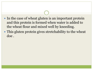  In the case of wheat gluten is an important protein
and this protein is formed when water is added to
the wheat flour and mixed well by kneeding.
 This gluten protein gives stretchability to the wheat
doe .
 