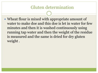 Gluten determination
 Wheat flour is mixed with appropriate amount of
water to make doe and this doe is let in water for few
minutes and then it is washed continuously using
running tap water and then the weight of the residue
is measured and the same is dried for dry gluten
weight .
 