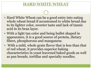 HARD WHITE WHEAT
 Hard White Wheat can be a good entry into eating
whole wheat bread if accustomed to white bread due
to its lighter color, sweeter taste and lack of tannic
acid in its bran layer.
 With a light tan color and being bullet shaped in
appearance, it is a good source of protein, dietary
fibers, phosphorous and manganese.
 With a mild, whole grain flavor that is less than that
of red wheat, it provides superior baking
characteristics in yeast leavened baked goods as well
as pan breads, tortillas and specialty noodles.
 