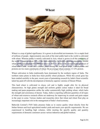 Page 1 of 1
Wheat
Wheat is a crop of global significance. It is grown in diversified environments. It is a staple food
of millions of people. Approximately one-sixth of the total arable land in the world is cultivated
with wheat. Whereas paddy is mainly cultivated in Asia, wheat is grown in all the continents of
the world. It supplies about 20% of the food calories for the world's growing population. Global
wheat production touched 655.5Million tones in 2016-17. India is the second largest producer of
wheat after China. Wheat has a distinct place among the food grain crops. Carbohydrates and
proteins are two main constituents of wheat. On an average wheat contains 11-12% protein.
Wheat cultivation in India traditionally been dominated by the northern region of India. The
northern states plains in India have been prolific wheat producers. While this cereal grass has
been studied carefully in the past, recent years of painstaking research by India's finest scientific
talent has paid off with the development of distinctly superior varieties of Durum Wheat.
This hard wheat is cultivated in clayey soil and is highly sought after for its physical
characteristics. Its high gluten strength and uniform golden colour makes it ideal for bread
making and pasta preparation unlike the softer commercially high yielding wheat, which lacks
the strength and consistency of durum. Today, India is exporting sufficient quantities of all types
of wheat and extensive research efforts are underway for improving its cereals and grain output
in the years to come. Various studies and researches show that wheat and wheat flour play an
increasingly important role in the management of India’s food economy.
Bahuvida Limited’s PAN India presence helps us to source quality wheat directly from the
Indian farmers and local agricultural market yards and meets your specific requirements. We are
experienced in handling high volumes, while meeting the specific quality and quantity
requirements of domestic customers across various industries and global markets.
 