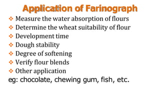 Application of Farinograph
 Measure the water absorption of flours
 Determine the wheat suitability of flour
 Development time
 Dough stability
 Degree of softening
 Verify flour blends
 Other application
eg: chocolate, chewing gum, fish, etc.
 