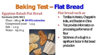 Baking Test –Flat Bread
Egyptian Baladi Flat Bread
Formula (14% MC)
Flour - 180 g  80-95%extraction
Compressed yeast – 1.5 g
Salt - 1.0 g
Water – 65-70 g
Flat bread such as
 TortillasinMexico,Chappatiin
India,andShaobininChina
 Testprovidesinformationon
processingperformanceof
flour
 Stickinessofadoughisa
significantfactorinflatbread
production
 
