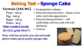 Baking Test –Sponge Cake
Formula (14% MC)
Flour - 100 g
Egg - 100 g
Sugar - 100 g
Water - 40 g
Batterconsistentviscosity
SG: 25±1 g/ml; 30±1°C
 Evaluated for volume
 External characteristics - shape, crust
color, and cake appearance
 Internal characteristics - cell
uniformity, cell size, and cell wall
thickness
 Texture
Flour with low protein, low ash and weak
gluten makes good quality sponge cake
 