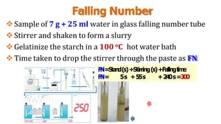 Falling Number
Sample of 7 g + 25 ml water in glass falling number tube
Stirrer and shaken to form a slurry
Gelatinize the starch in a 100 oC hot water bath
Time taken to drop the stirrer through the paste as FN
F
N=Stand(s)+Stirring(s)+Fallingt
i
m
e
F
N= 5s +55s +240s=300
 