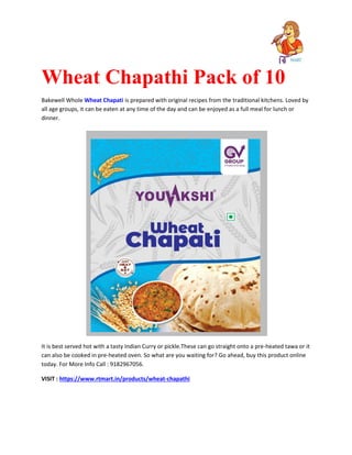 Wheat Chapathi Pack of 10
Bakewell Whole Wheat Chapati is prepared with original recipes from the traditional kitchens. Loved by
all age groups, it can be eaten at any time of the day and can be enjoyed as a full meal for lunch or
dinner.
It is best served hot with a tasty Indian Curry or pickle.These can go straight onto a pre-heated tawa or it
can also be cooked in pre-heated oven. So what are you waiting for? Go ahead, buy this product online
today. For More Info Call : 9182967056.
VISIT : https://www.rtmart.in/products/wheat-chapathi
 