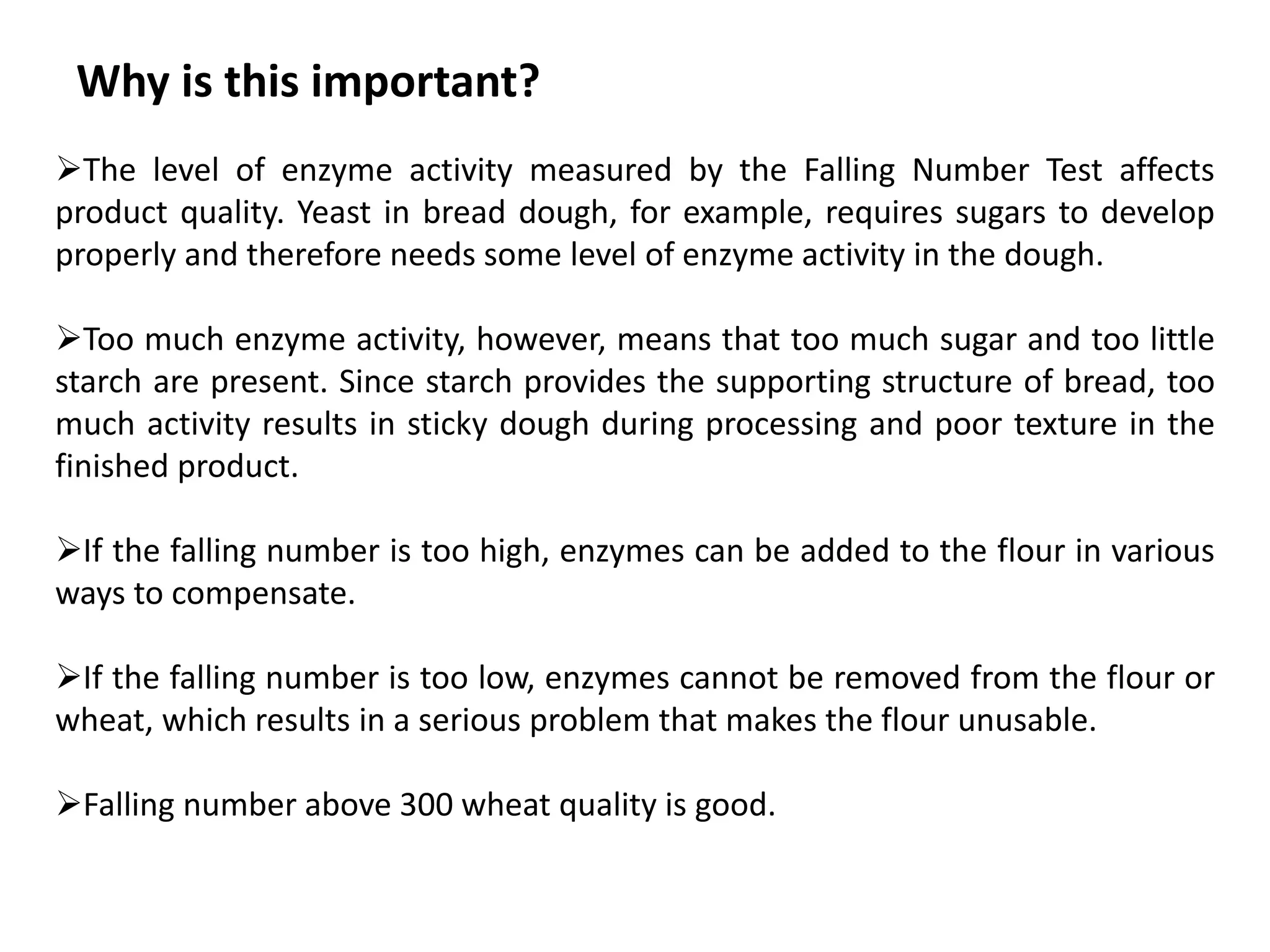 Why is this important?
The level of enzyme activity measured by the Falling Number Test affects
product quality. Yeast in bread dough, for example, requires sugars to develop
properly and therefore needs some level of enzyme activity in the dough.
Too much enzyme activity, however, means that too much sugar and too little
starch are present. Since starch provides the supporting structure of bread, too
much activity results in sticky dough during processing and poor texture in the
finished product.
If the falling number is too high, enzymes can be added to the flour in various
ways to compensate.
If the falling number is too low, enzymes cannot be removed from the flour or
wheat, which results in a serious problem that makes the flour unusable.
Falling number above 300 wheat quality is good.
 