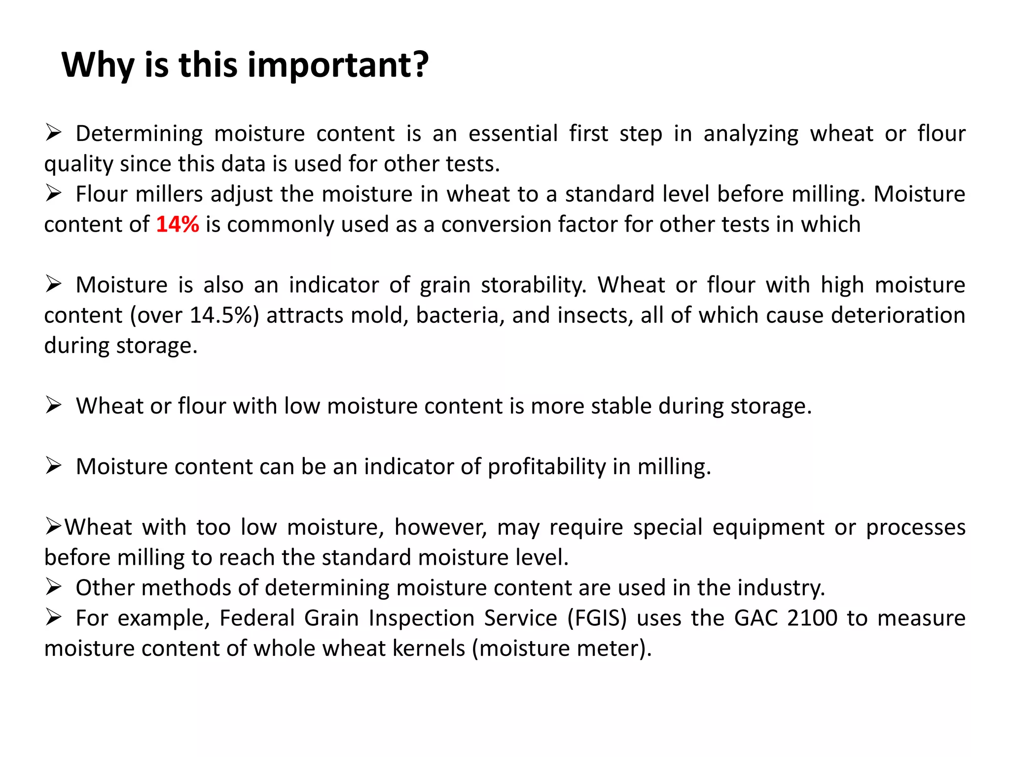 Why is this important?
 Determining moisture content is an essential first step in analyzing wheat or flour
quality since this data is used for other tests.
 Flour millers adjust the moisture in wheat to a standard level before milling. Moisture
content of 14% is commonly used as a conversion factor for other tests in which
 Moisture is also an indicator of grain storability. Wheat or flour with high moisture
content (over 14.5%) attracts mold, bacteria, and insects, all of which cause deterioration
during storage.
 Wheat or flour with low moisture content is more stable during storage.
 Moisture content can be an indicator of profitability in milling.
Wheat with too low moisture, however, may require special equipment or processes
before milling to reach the standard moisture level.
 Other methods of determining moisture content are used in the industry.
 For example, Federal Grain Inspection Service (FGIS) uses the GAC 2100 to measure
moisture content of whole wheat kernels (moisture meter).
 