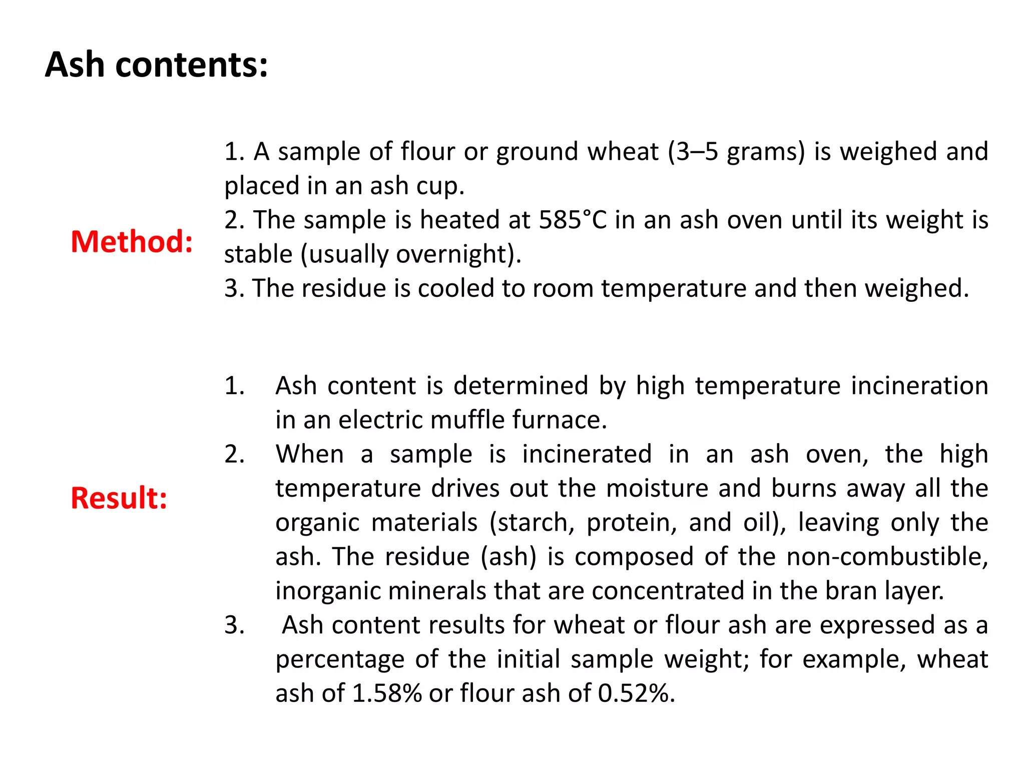 Ash contents:
Method:
1. A sample of flour or ground wheat (3–5 grams) is weighed and
placed in an ash cup.
2. The sample is heated at 585°C in an ash oven until its weight is
stable (usually overnight).
3. The residue is cooled to room temperature and then weighed.
1. Ash content is determined by high temperature incineration
in an electric muffle furnace.
2. When a sample is incinerated in an ash oven, the high
temperature drives out the moisture and burns away all the
organic materials (starch, protein, and oil), leaving only the
ash. The residue (ash) is composed of the non-combustible,
inorganic minerals that are concentrated in the bran layer.
3. Ash content results for wheat or flour ash are expressed as a
percentage of the initial sample weight; for example, wheat
ash of 1.58% or flour ash of 0.52%.
Result:
 