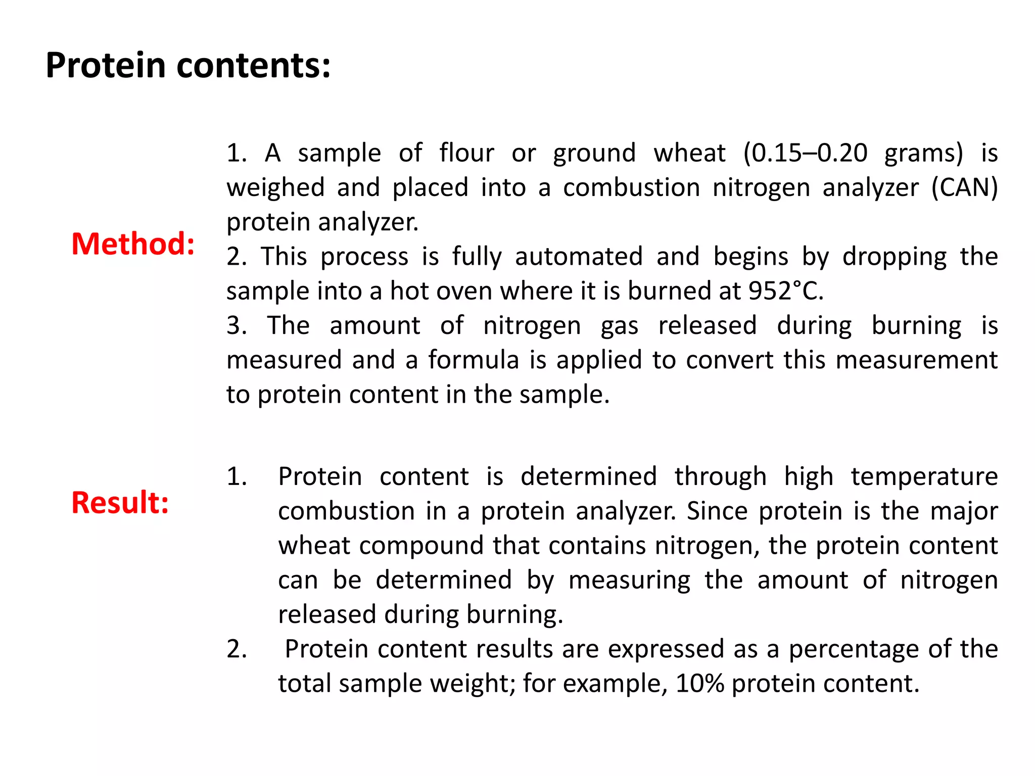 Protein contents:
Method:
1. A sample of flour or ground wheat (0.15–0.20 grams) is
weighed and placed into a combustion nitrogen analyzer (CAN)
protein analyzer.
2. This process is fully automated and begins by dropping the
sample into a hot oven where it is burned at 952°C.
3. The amount of nitrogen gas released during burning is
measured and a formula is applied to convert this measurement
to protein content in the sample.
1. Protein content is determined through high temperature
combustion in a protein analyzer. Since protein is the major
wheat compound that contains nitrogen, the protein content
can be determined by measuring the amount of nitrogen
released during burning.
2. Protein content results are expressed as a percentage of the
total sample weight; for example, 10% protein content.
Result:
 