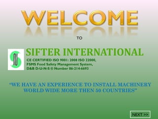 SIFTER INTERNATIONAL
CE CERTIFIED ISO 9001: 2008 ISO 22000,
FSMS Food Safety Management System,
D&B D-U-N-S ® Number 86-214-6693
TO
NEXT >>
“WE HAVE AN EXPERIENCE TO INSTALL MACHINERY
WORLD WIDE MORE THEN 50 COUNTRIES”
 