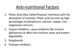 Anti-nutritional Factors
1. Phytic Acid (Also Called Phytate): interferes with the
absorption of minerals. Phytic acid can lock up high
percentages of phosphorus, calcium, copper, iron,
magnesium and zinc.
2. Trypsin Inhibitors: cause problems like mineral
deficiencies & affect the nutritive value and protein
digestibility.
3. Polyphenols
4. Protease inhibitors
 