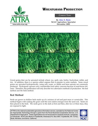 WHEATGRASS PRODUCTION
                                                                      CURRENT TOPIC

                                                               By Alice E. Beetz
                                                           NCAT Agriculture Specialist
                                                                December 2002




Cereal grains that can be sprouted include wheat, rye, spelt, oats, barley, buckwheat, millet, and
rice. In addition, there is a species called catgrass that is popular in some markets. Some cereal
grains are sprouted hydroponically, using only water, as alfalfa and bean sprouts are commonly
produced. Hydroponic sprouts carry considerable food safety concerns because of seed-borne dis-
eases. Therefore, this publication will only describe two alternative methods of production: the bed
method and the field method.

Bed Method
Seeds are grown in shallow beds made up of a mixture of soil and peat moss or vermiculite. This
method begins with soaking the grain until the root radicle emerges from the seed coat. Seeds are
then placed in the beds. The seeds grow in the dark at first and then, after two or three days, they
are exposed to light.

ATTRA is the national sustainable agriculture information service, operated by the National Center
for Appropriate Technology through a grant from the Rural Business-Cooperative Service, U.S.
Department of Agriculture. These organizations do not recommend or endorse products, companies,
or individuals. NCAT has offices in Fayetteville, Arkansas (P.O. Box 3657, Fayetteville, AR 72702),
Butte, Montana, and Davis, California.
 