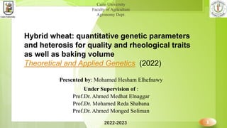 Cairo University
Faculty of Agriculture
Agronomy Dept.
Hybrid wheat: quantitative genetic parameters
and heterosis for quality and rheological traits
as well as baking volume
Theoretical and Applied Genetics (2022)
2022-2023 1
Presented by: Mohamed Hesham Elhefnawy
Under Supervision of :
Prof.Dr. Ahmed Medhat Elnaggar
Prof.Dr. Mohamed Reda Shabana
Prof.Dr. Ahmed Monged Soliman
 