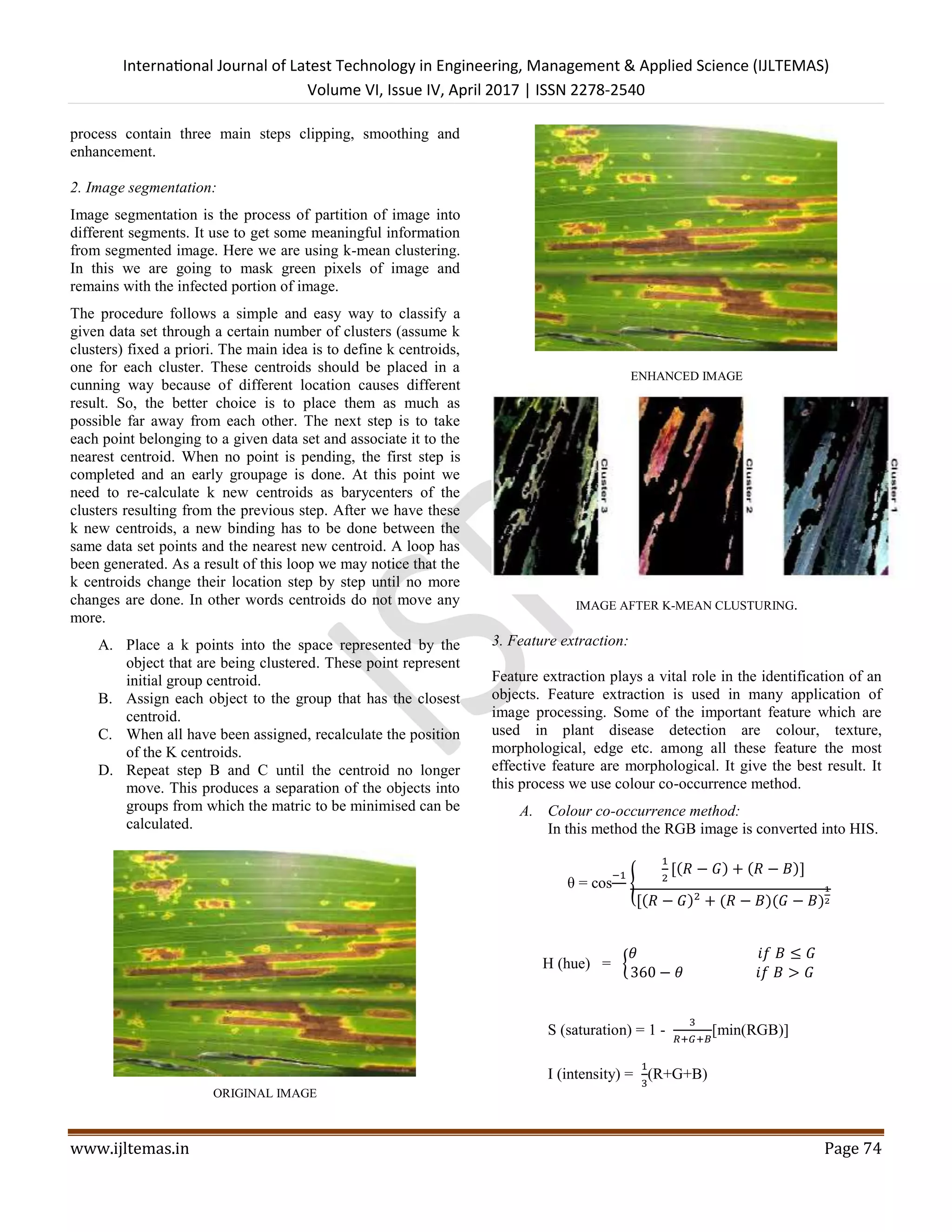 International Journal of Latest Technology in Engineering, Management & Applied Science (IJLTEMAS)
Volume VI, Issue IV, April 2017 | ISSN 2278-2540
www.ijltemas.in Page 74
process contain three main steps clipping, smoothing and
enhancement.
2. Image segmentation:
Image segmentation is the process of partition of image into
different segments. It use to get some meaningful information
from segmented image. Here we are using k-mean clustering.
In this we are going to mask green pixels of image and
remains with the infected portion of image.
The procedure follows a simple and easy way to classify a
given data set through a certain number of clusters (assume k
clusters) fixed a priori. The main idea is to define k centroids,
one for each cluster. These centroids should be placed in a
cunning way because of different location causes different
result. So, the better choice is to place them as much as
possible far away from each other. The next step is to take
each point belonging to a given data set and associate it to the
nearest centroid. When no point is pending, the first step is
completed and an early groupage is done. At this point we
need to re-calculate k new centroids as barycenters of the
clusters resulting from the previous step. After we have these
k new centroids, a new binding has to be done between the
same data set points and the nearest new centroid. A loop has
been generated. As a result of this loop we may notice that the
k centroids change their location step by step until no more
changes are done. In other words centroids do not move any
more.
A. Place a k points into the space represented by the
object that are being clustered. These point represent
initial group centroid.
B. Assign each object to the group that has the closest
centroid.
C. When all have been assigned, recalculate the position
of the K centroids.
D. Repeat step B and C until the centroid no longer
move. This produces a separation of the objects into
groups from which the matric to be minimised can be
calculated.
ORIGINAL IMAGE
ENHANCED IMAGE
IMAGE AFTER K-MEAN CLUSTURING.
3. Feature extraction:
Feature extraction plays a vital role in the identification of an
objects. Feature extraction is used in many application of
image processing. Some of the important feature which are
used in plant disease detection are colour, texture,
morphological, edge etc. among all these feature the most
effective feature are morphological. It give the best result. It
this process we use colour co-occurrence method.
A. Colour co-occurrence method:
In this method the RGB image is converted into HIS.
θ = cos
−1
{
1
2
[(𝑅 − 𝐺) + (𝑅 − 𝐵)]
[(𝑅 − 𝐺)2
+ (𝑅 − 𝐵)(𝐺 − 𝐵)
1
2
H (hue) = {
𝜃 𝑖𝑓 𝐵 ≤ 𝐺
360 − 𝜃 𝑖𝑓 𝐵 > 𝐺
S (saturation) = 1 -
3
𝑅+𝐺+𝐵
[min(RGB)]
I (intensity) =
1
3
(R+G+B)
 
