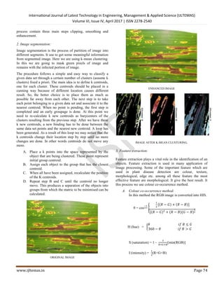 International Journal of Latest Technology in Engineering, Management & Applied Science (IJLTEMAS)
Volume VI, Issue IV, April 2017 | ISSN 2278-2540
www.ijltemas.in Page 74
process contain three main steps clipping, smoothing and
enhancement.
2. Image segmentation:
Image segmentation is the process of partition of image into
different segments. It use to get some meaningful information
from segmented image. Here we are using k-mean clustering.
In this we are going to mask green pixels of image and
remains with the infected portion of image.
The procedure follows a simple and easy way to classify a
given data set through a certain number of clusters (assume k
clusters) fixed a priori. The main idea is to define k centroids,
one for each cluster. These centroids should be placed in a
cunning way because of different location causes different
result. So, the better choice is to place them as much as
possible far away from each other. The next step is to take
each point belonging to a given data set and associate it to the
nearest centroid. When no point is pending, the first step is
completed and an early groupage is done. At this point we
need to re-calculate k new centroids as barycenters of the
clusters resulting from the previous step. After we have these
k new centroids, a new binding has to be done between the
same data set points and the nearest new centroid. A loop has
been generated. As a result of this loop we may notice that the
k centroids change their location step by step until no more
changes are done. In other words centroids do not move any
more.
A. Place a k points into the space represented by the
object that are being clustered. These point represent
initial group centroid.
B. Assign each object to the group that has the closest
centroid.
C. When all have been assigned, recalculate the position
of the K centroids.
D. Repeat step B and C until the centroid no longer
move. This produces a separation of the objects into
groups from which the matric to be minimised can be
calculated.
ORIGINAL IMAGE
ENHANCED IMAGE
IMAGE AFTER K-MEAN CLUSTURING.
3. Feature extraction:
Feature extraction plays a vital role in the identification of an
objects. Feature extraction is used in many application of
image processing. Some of the important feature which are
used in plant disease detection are colour, texture,
morphological, edge etc. among all these feature the most
effective feature are morphological. It give the best result. It
this process we use colour co-occurrence method.
A. Colour co-occurrence method:
In this method the RGB image is converted into HIS.
θ = cos
−1
{
1
2
[(𝑅 − 𝐺) + (𝑅 − 𝐵)]
[(𝑅 − 𝐺)2
+ (𝑅 − 𝐵)(𝐺 − 𝐵)
1
2
H (hue) = {
𝜃 𝑖𝑓 𝐵 ≤ 𝐺
360 − 𝜃 𝑖𝑓 𝐵 > 𝐺
S (saturation) = 1 -
3
𝑅+𝐺+𝐵
[min(RGB)]
I (intensity) =
1
3
(R+G+B)
 